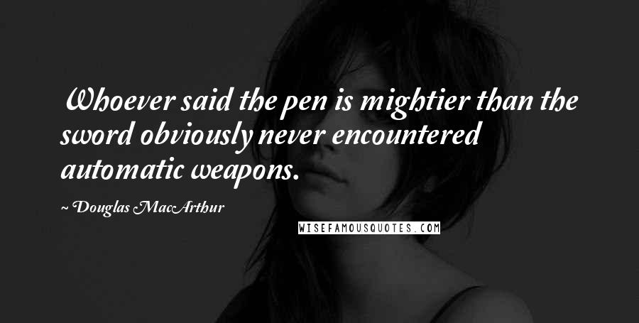 Douglas MacArthur Quotes: Whoever said the pen is mightier than the sword obviously never encountered automatic weapons.