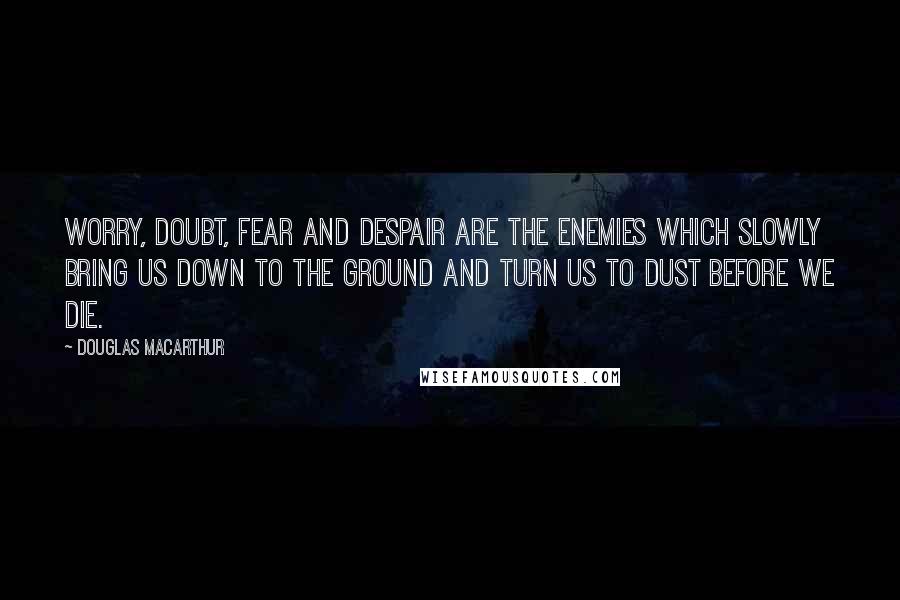 Douglas MacArthur Quotes: Worry, doubt, fear and despair are the enemies which slowly bring us down to the ground and turn us to dust before we die.
