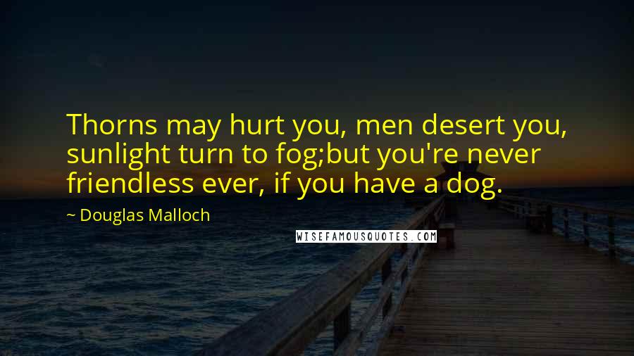 Douglas Malloch Quotes: Thorns may hurt you, men desert you, sunlight turn to fog;but you're never friendless ever, if you have a dog.