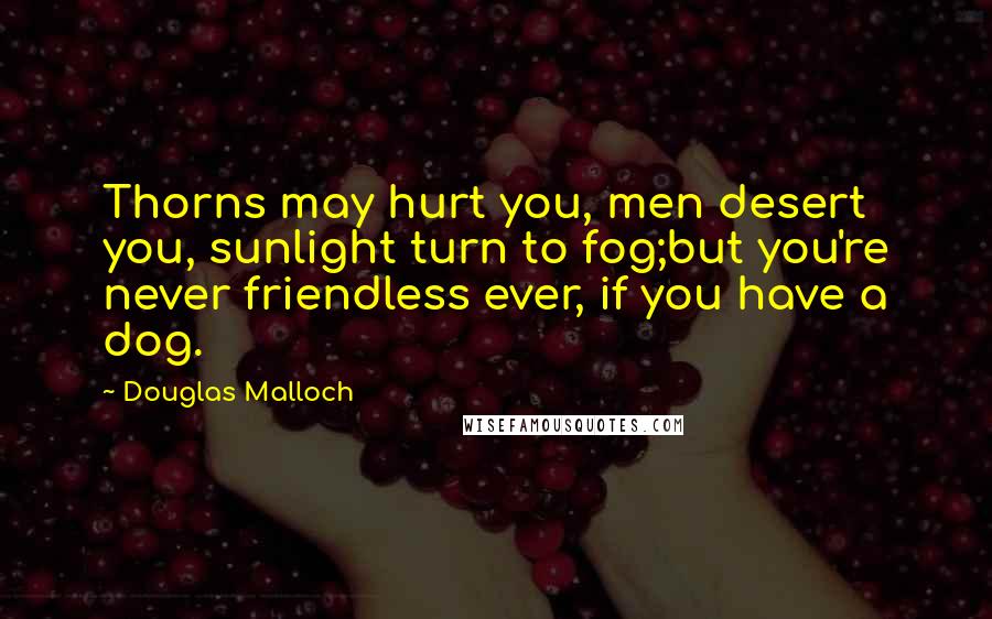 Douglas Malloch Quotes: Thorns may hurt you, men desert you, sunlight turn to fog;but you're never friendless ever, if you have a dog.