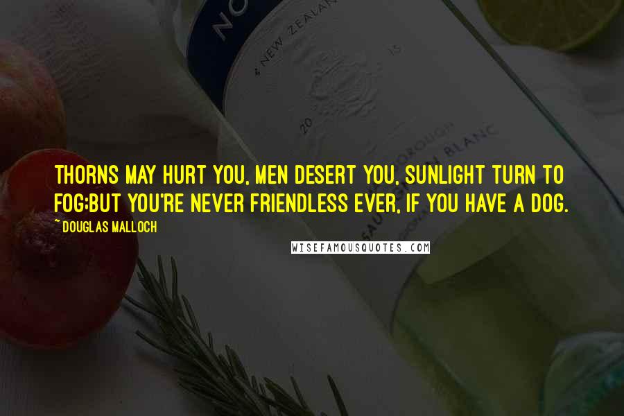 Douglas Malloch Quotes: Thorns may hurt you, men desert you, sunlight turn to fog;but you're never friendless ever, if you have a dog.