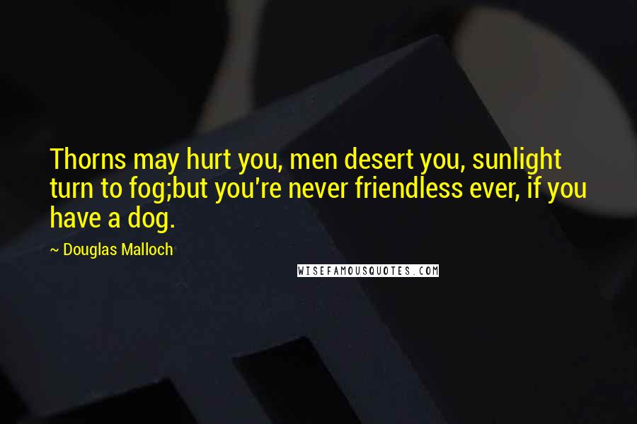 Douglas Malloch Quotes: Thorns may hurt you, men desert you, sunlight turn to fog;but you're never friendless ever, if you have a dog.