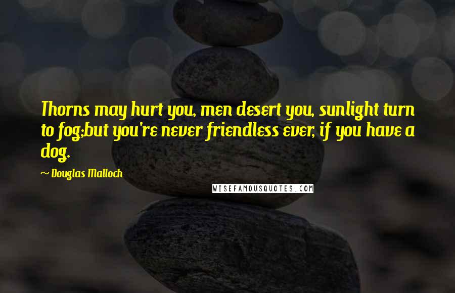 Douglas Malloch Quotes: Thorns may hurt you, men desert you, sunlight turn to fog;but you're never friendless ever, if you have a dog.