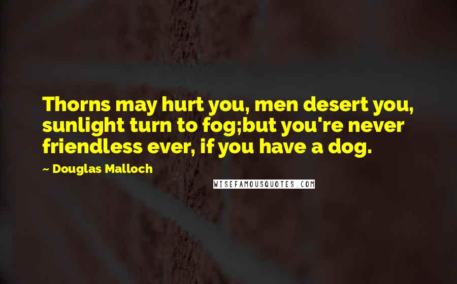 Douglas Malloch Quotes: Thorns may hurt you, men desert you, sunlight turn to fog;but you're never friendless ever, if you have a dog.