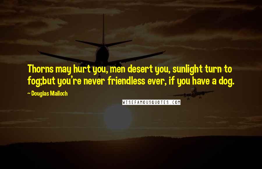 Douglas Malloch Quotes: Thorns may hurt you, men desert you, sunlight turn to fog;but you're never friendless ever, if you have a dog.