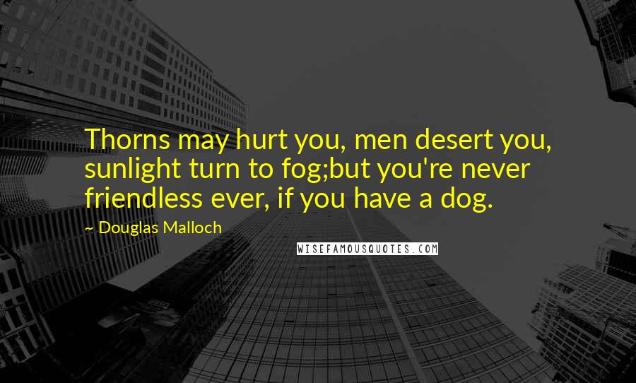 Douglas Malloch Quotes: Thorns may hurt you, men desert you, sunlight turn to fog;but you're never friendless ever, if you have a dog.