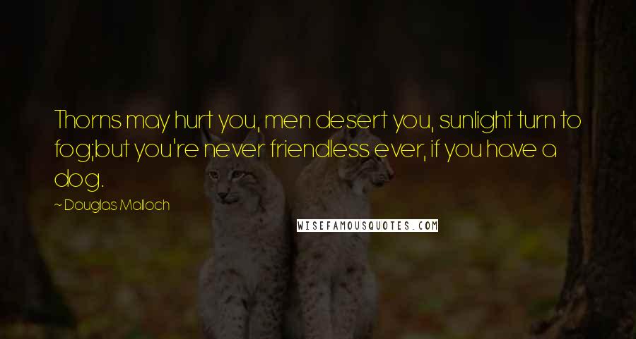 Douglas Malloch Quotes: Thorns may hurt you, men desert you, sunlight turn to fog;but you're never friendless ever, if you have a dog.