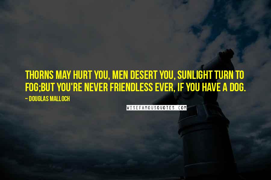 Douglas Malloch Quotes: Thorns may hurt you, men desert you, sunlight turn to fog;but you're never friendless ever, if you have a dog.