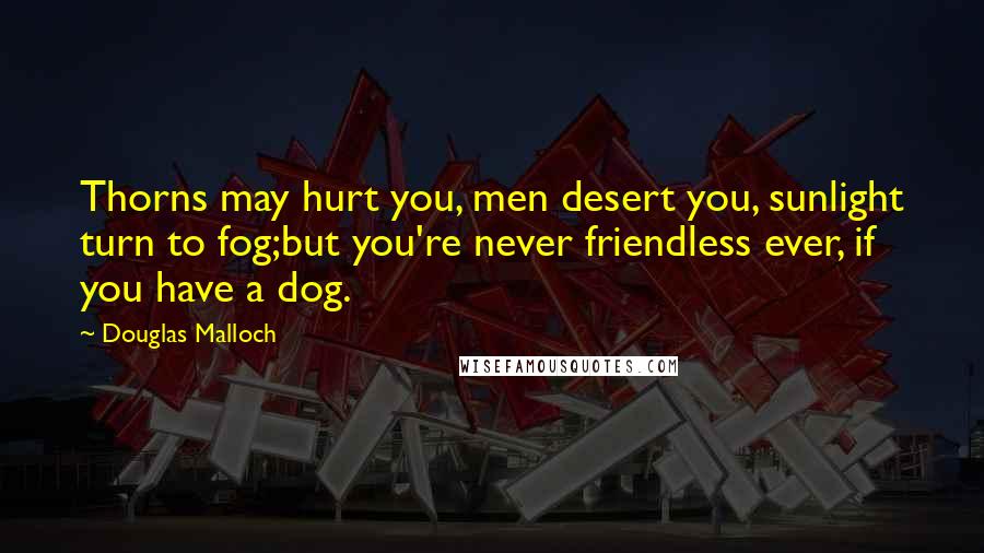 Douglas Malloch Quotes: Thorns may hurt you, men desert you, sunlight turn to fog;but you're never friendless ever, if you have a dog.