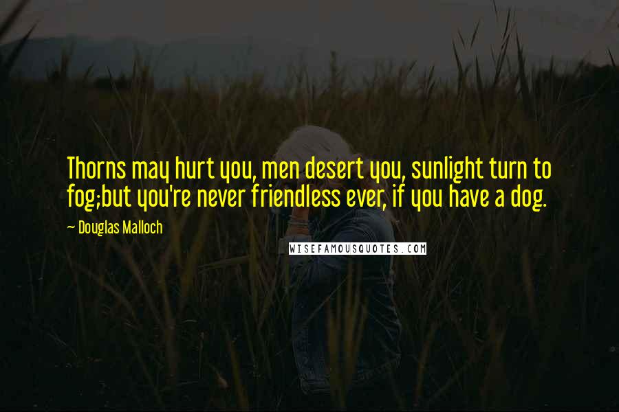 Douglas Malloch Quotes: Thorns may hurt you, men desert you, sunlight turn to fog;but you're never friendless ever, if you have a dog.