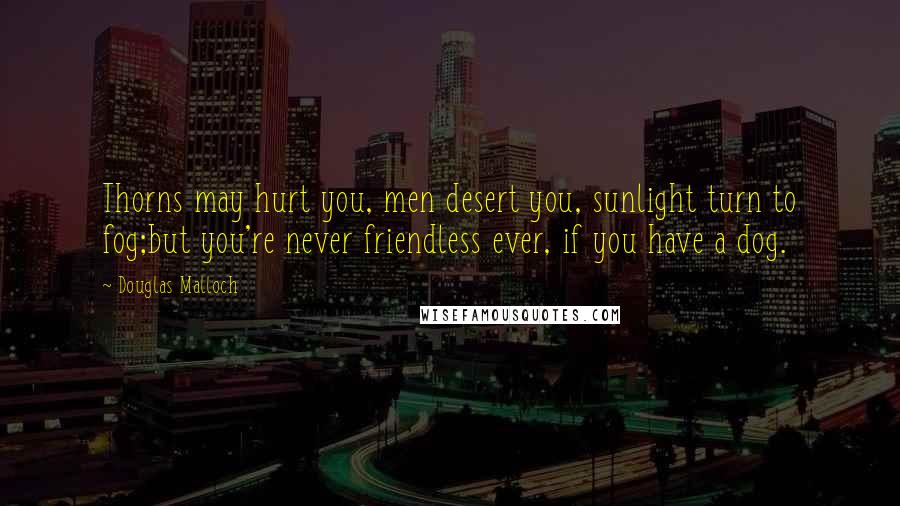 Douglas Malloch Quotes: Thorns may hurt you, men desert you, sunlight turn to fog;but you're never friendless ever, if you have a dog.