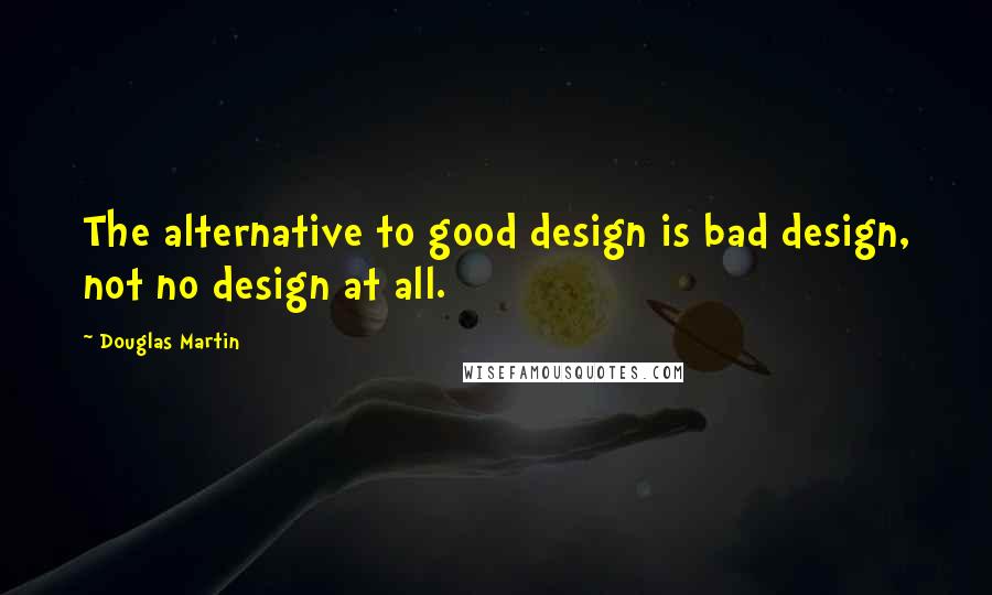 Douglas Martin Quotes: The alternative to good design is bad design, not no design at all.