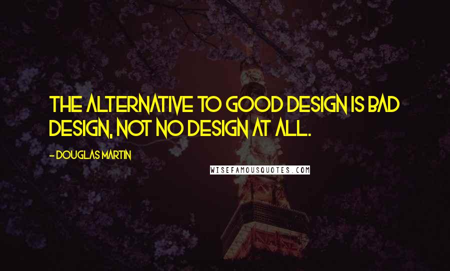 Douglas Martin Quotes: The alternative to good design is bad design, not no design at all.
