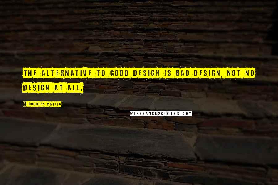 Douglas Martin Quotes: The alternative to good design is bad design, not no design at all.