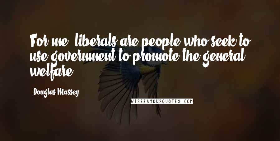 Douglas Massey Quotes: For me, liberals are people who seek to use government to promote the general welfare.