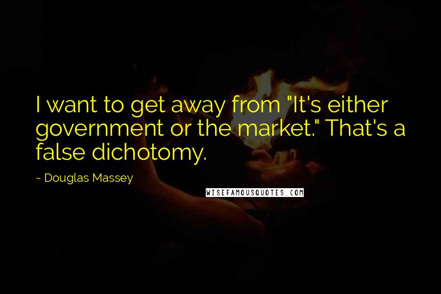 Douglas Massey Quotes: I want to get away from "It's either government or the market." That's a false dichotomy.
