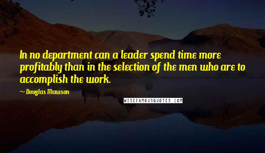 Douglas Mawson Quotes: In no department can a leader spend time more profitably than in the selection of the men who are to accomplish the work.