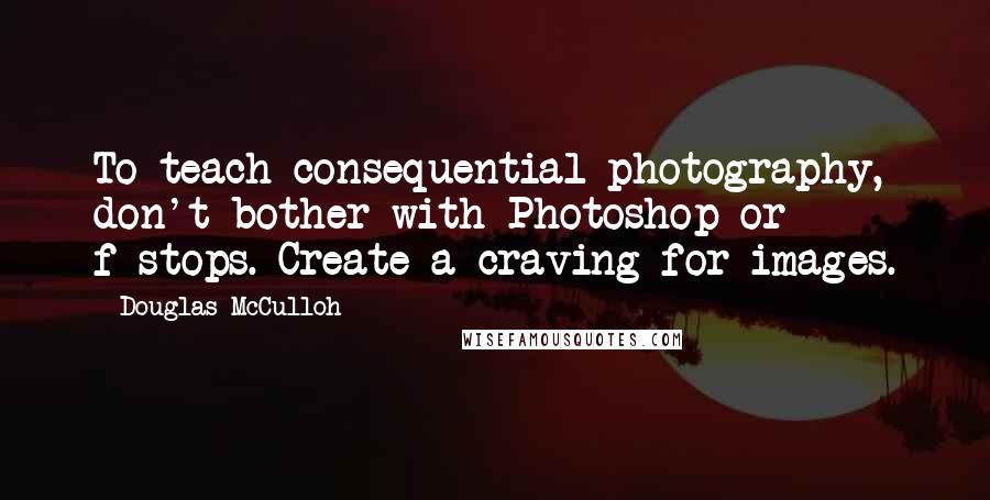 Douglas McCulloh Quotes: To teach consequential photography, don't bother with Photoshop or f-stops. Create a craving for images.
