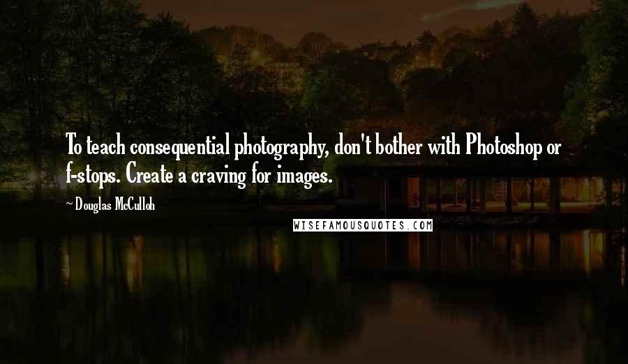 Douglas McCulloh Quotes: To teach consequential photography, don't bother with Photoshop or f-stops. Create a craving for images.