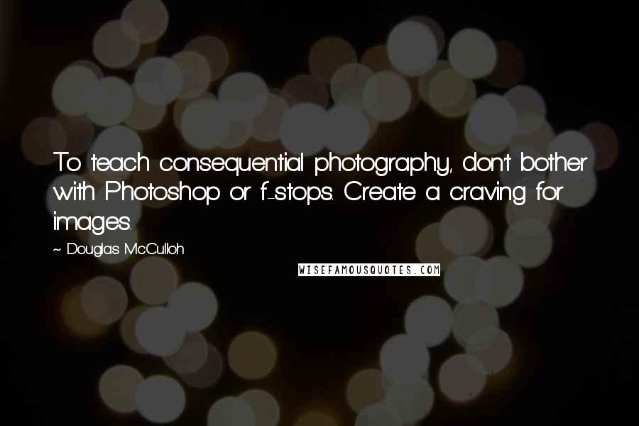 Douglas McCulloh Quotes: To teach consequential photography, don't bother with Photoshop or f-stops. Create a craving for images.