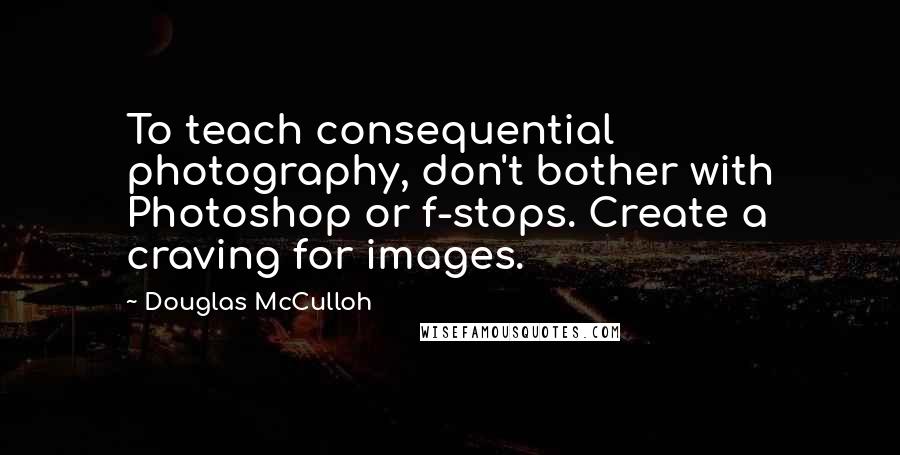 Douglas McCulloh Quotes: To teach consequential photography, don't bother with Photoshop or f-stops. Create a craving for images.
