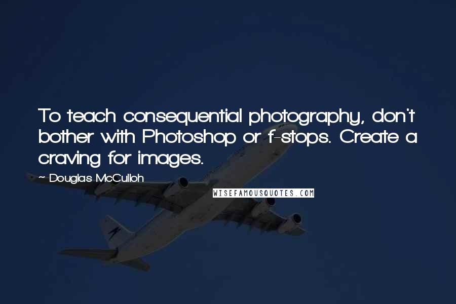 Douglas McCulloh Quotes: To teach consequential photography, don't bother with Photoshop or f-stops. Create a craving for images.