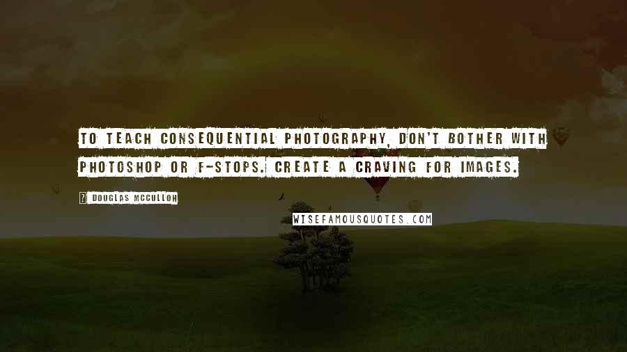 Douglas McCulloh Quotes: To teach consequential photography, don't bother with Photoshop or f-stops. Create a craving for images.