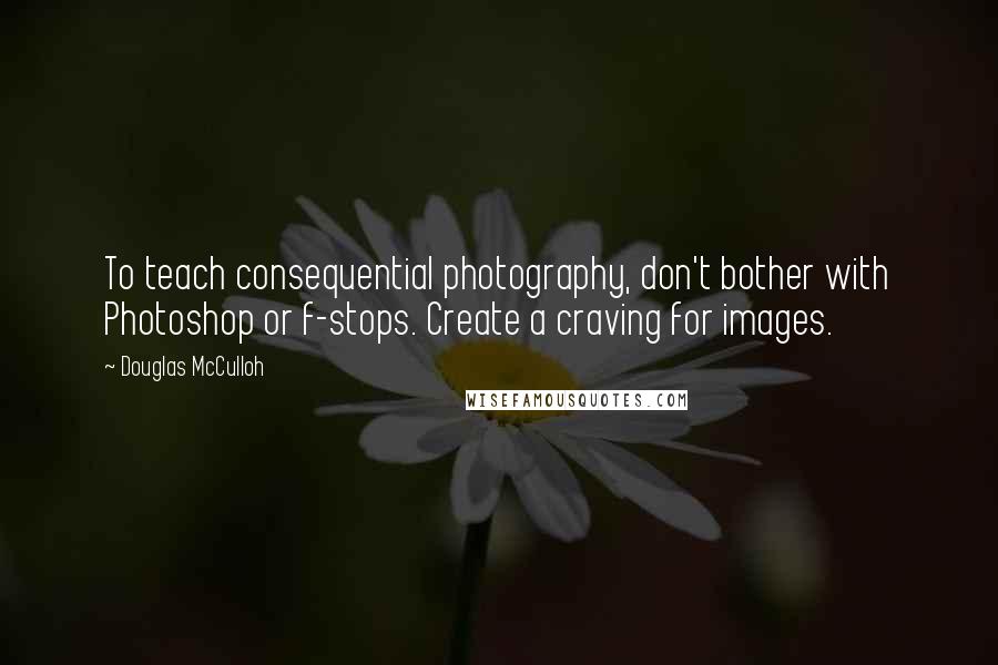 Douglas McCulloh Quotes: To teach consequential photography, don't bother with Photoshop or f-stops. Create a craving for images.