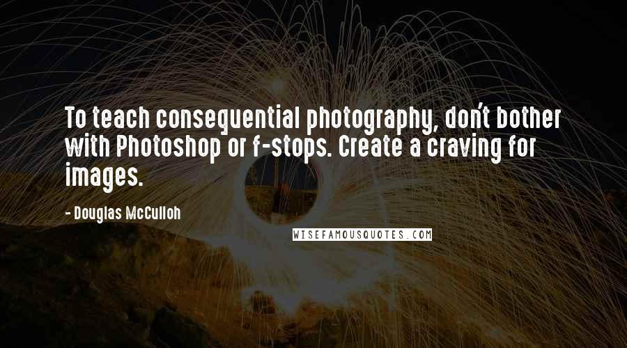 Douglas McCulloh Quotes: To teach consequential photography, don't bother with Photoshop or f-stops. Create a craving for images.
