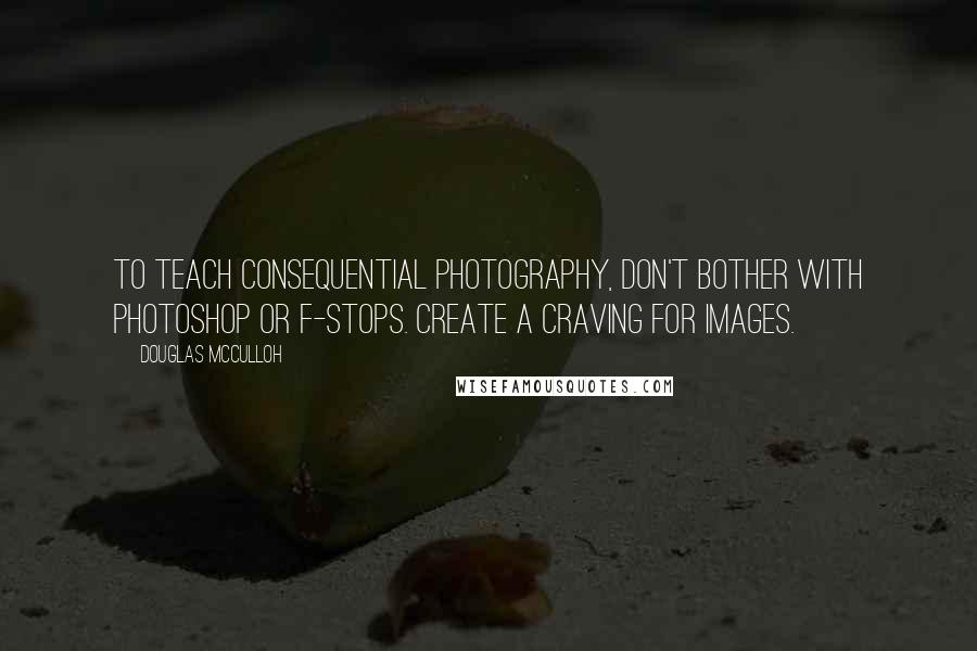 Douglas McCulloh Quotes: To teach consequential photography, don't bother with Photoshop or f-stops. Create a craving for images.