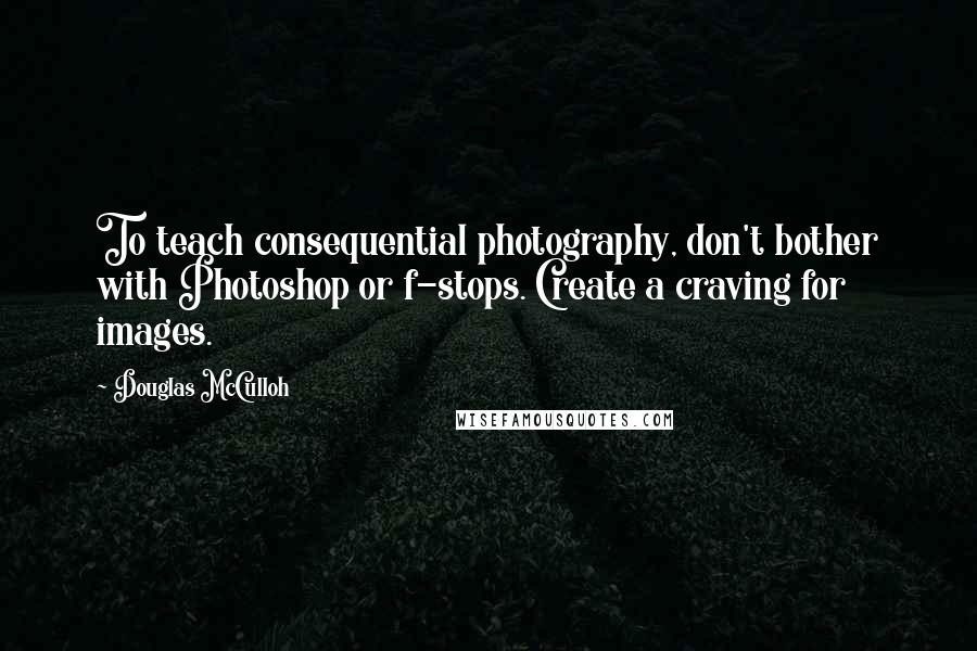 Douglas McCulloh Quotes: To teach consequential photography, don't bother with Photoshop or f-stops. Create a craving for images.
