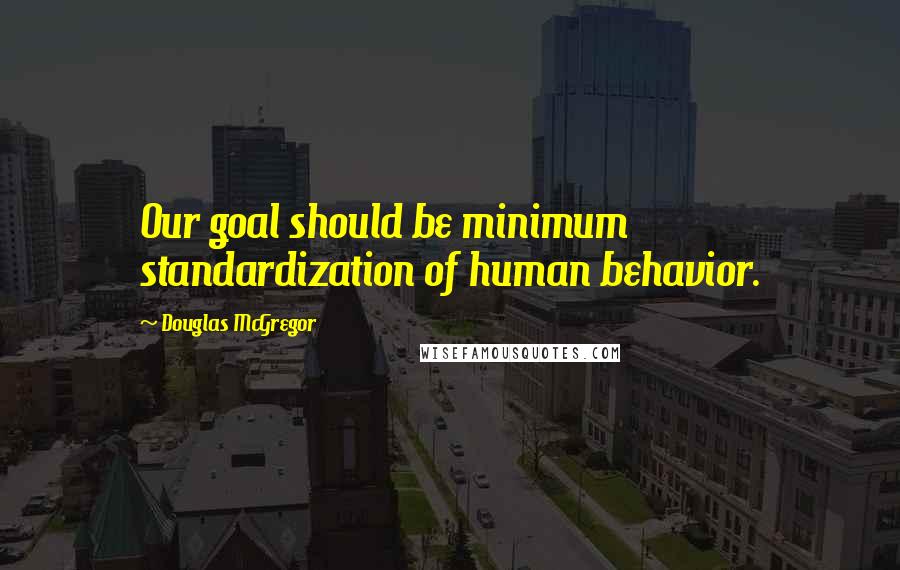 Douglas McGregor Quotes: Our goal should be minimum standardization of human behavior.