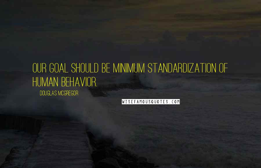 Douglas McGregor Quotes: Our goal should be minimum standardization of human behavior.