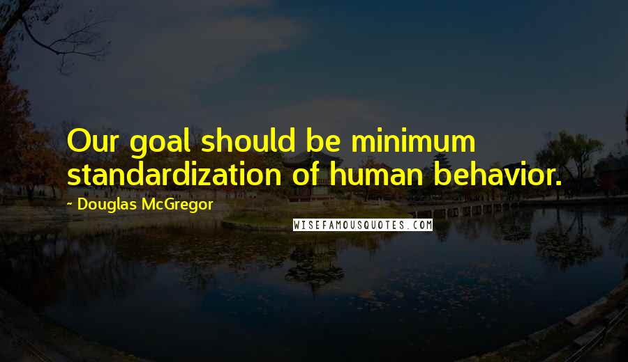 Douglas McGregor Quotes: Our goal should be minimum standardization of human behavior.