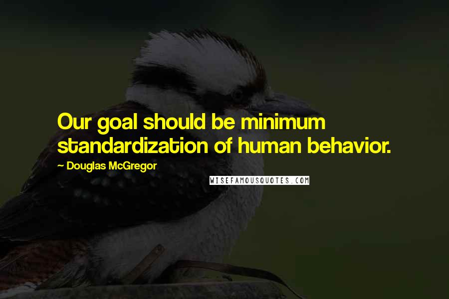 Douglas McGregor Quotes: Our goal should be minimum standardization of human behavior.