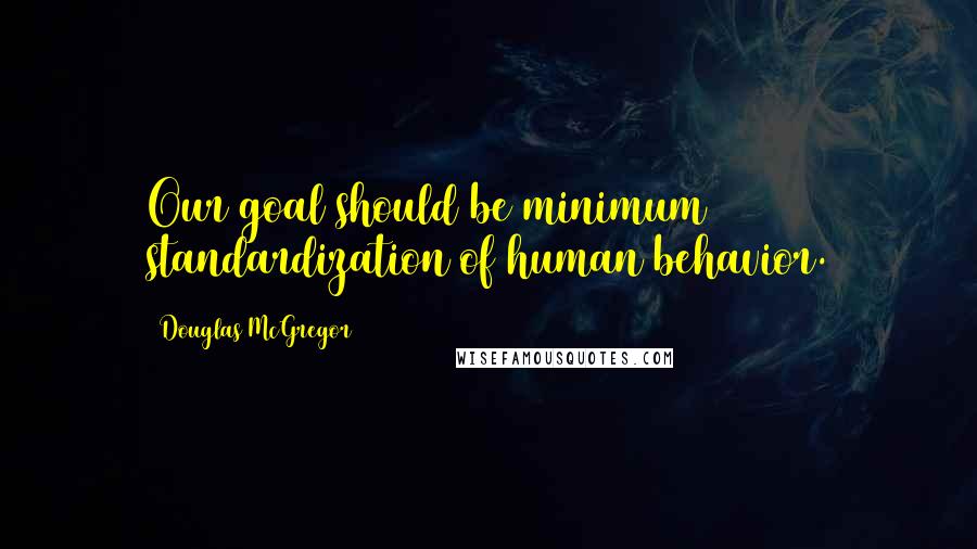 Douglas McGregor Quotes: Our goal should be minimum standardization of human behavior.