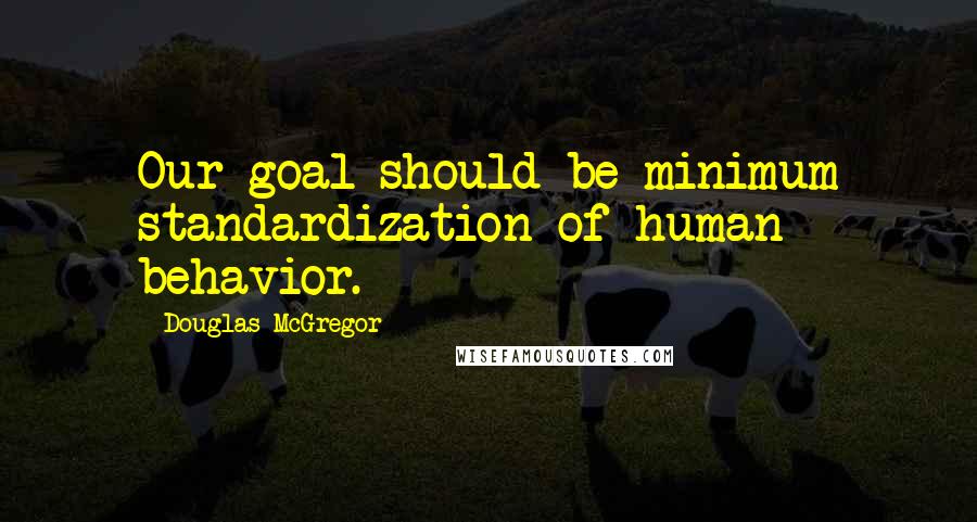 Douglas McGregor Quotes: Our goal should be minimum standardization of human behavior.