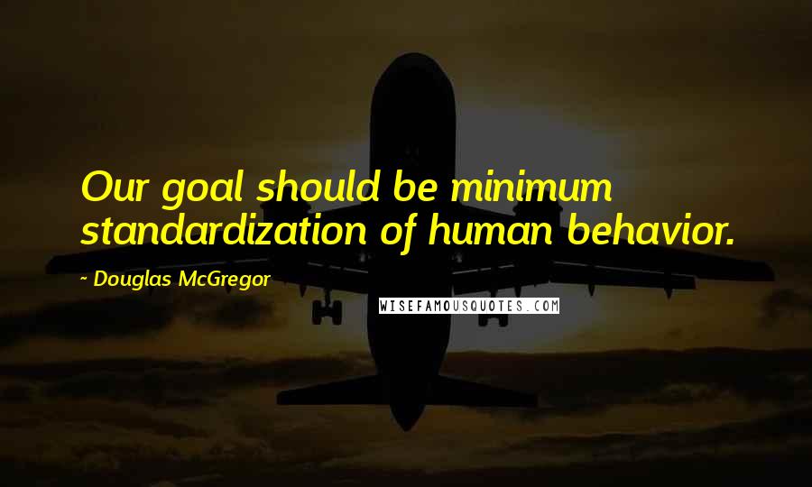 Douglas McGregor Quotes: Our goal should be minimum standardization of human behavior.