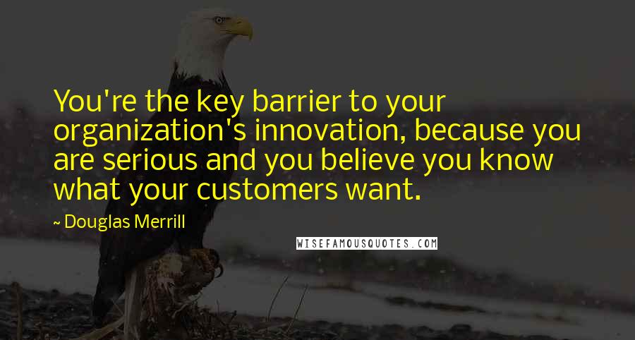 Douglas Merrill Quotes: You're the key barrier to your organization's innovation, because you are serious and you believe you know what your customers want.