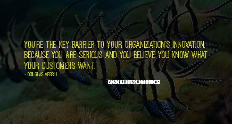 Douglas Merrill Quotes: You're the key barrier to your organization's innovation, because you are serious and you believe you know what your customers want.