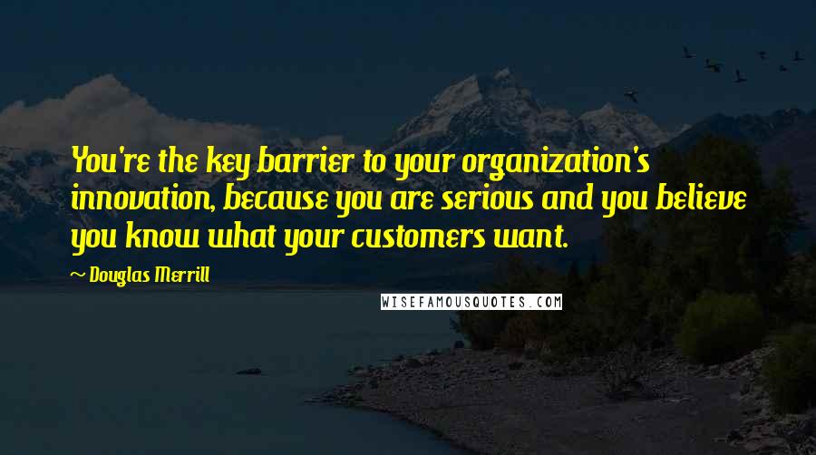 Douglas Merrill Quotes: You're the key barrier to your organization's innovation, because you are serious and you believe you know what your customers want.