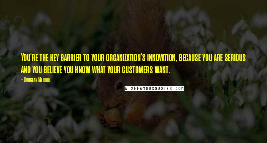 Douglas Merrill Quotes: You're the key barrier to your organization's innovation, because you are serious and you believe you know what your customers want.