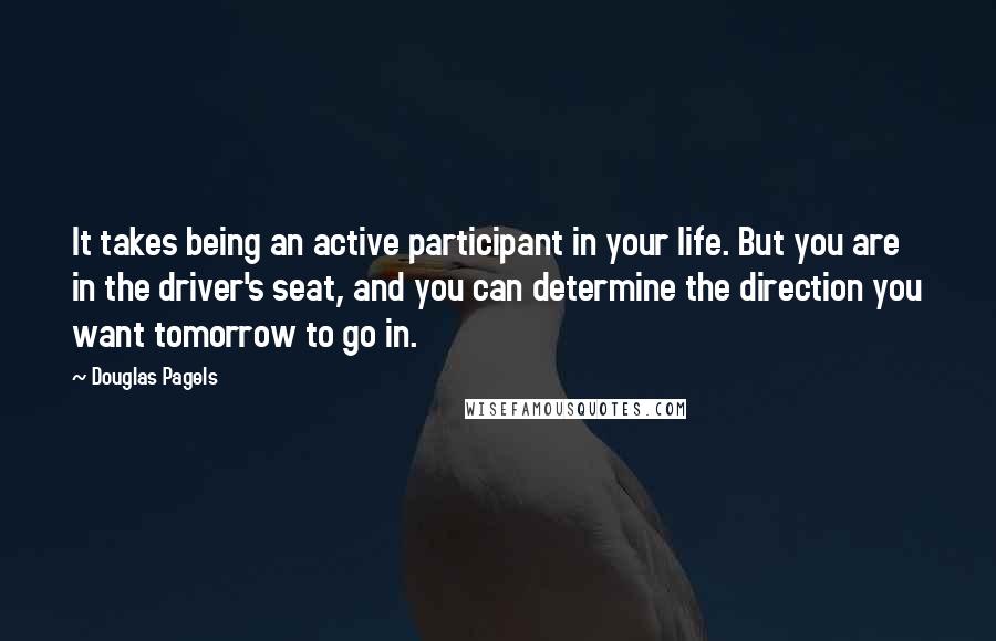 Douglas Pagels Quotes: It takes being an active participant in your life. But you are in the driver's seat, and you can determine the direction you want tomorrow to go in.