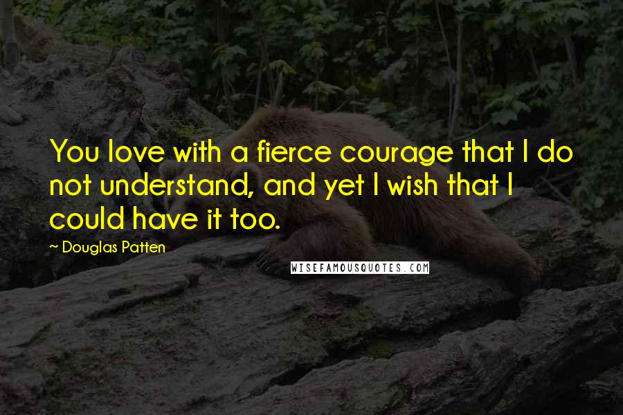 Douglas Patten Quotes: You love with a fierce courage that I do not understand, and yet I wish that I could have it too.