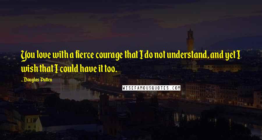 Douglas Patten Quotes: You love with a fierce courage that I do not understand, and yet I wish that I could have it too.