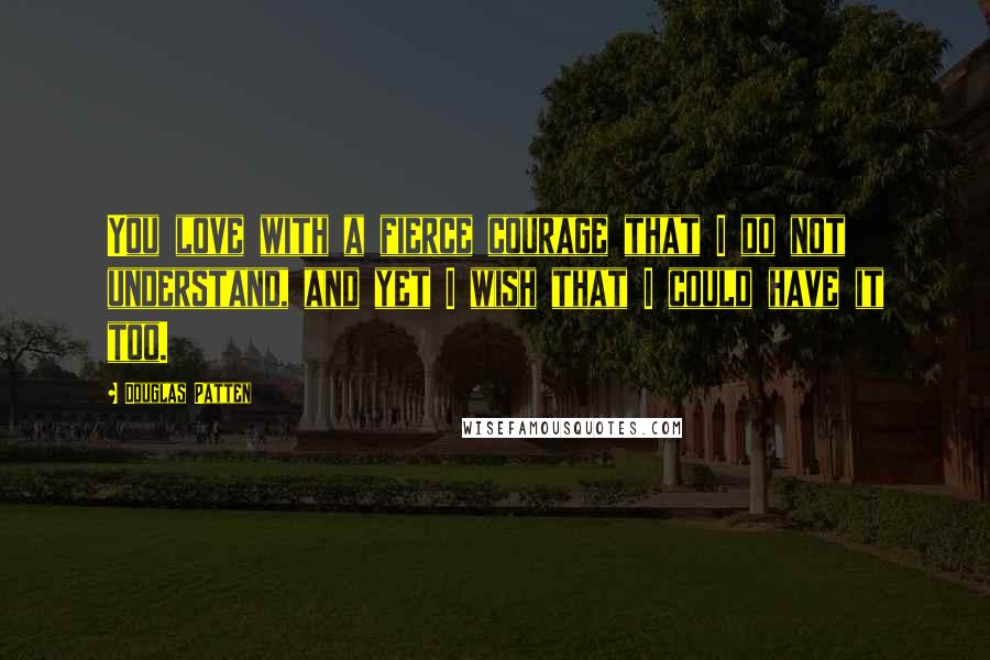 Douglas Patten Quotes: You love with a fierce courage that I do not understand, and yet I wish that I could have it too.