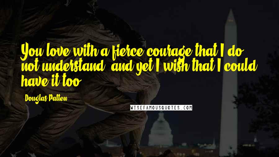 Douglas Patten Quotes: You love with a fierce courage that I do not understand, and yet I wish that I could have it too.