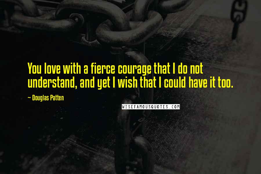 Douglas Patten Quotes: You love with a fierce courage that I do not understand, and yet I wish that I could have it too.