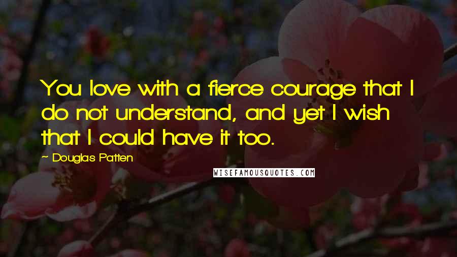 Douglas Patten Quotes: You love with a fierce courage that I do not understand, and yet I wish that I could have it too.