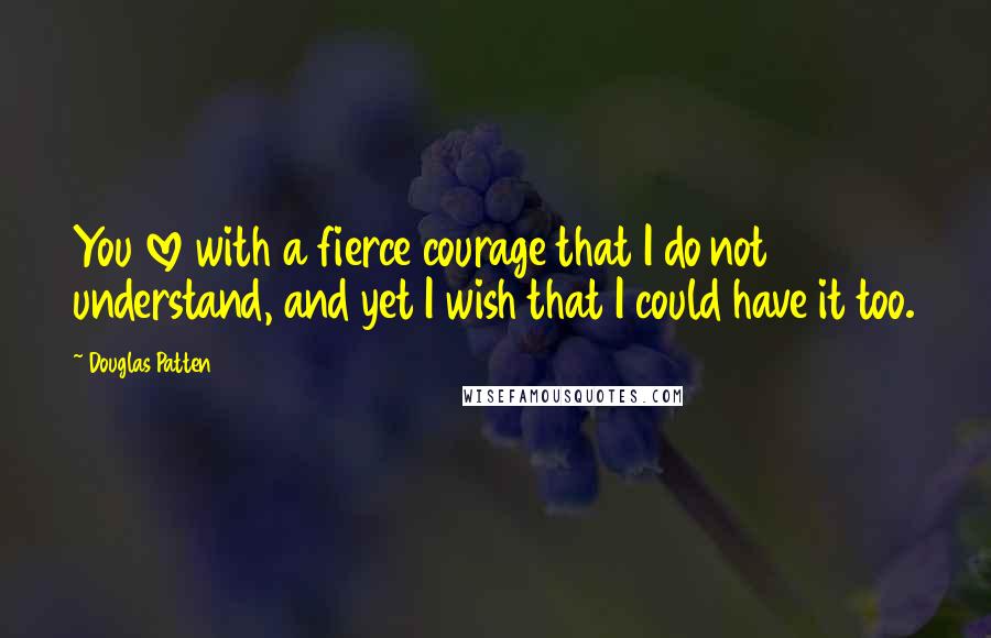 Douglas Patten Quotes: You love with a fierce courage that I do not understand, and yet I wish that I could have it too.